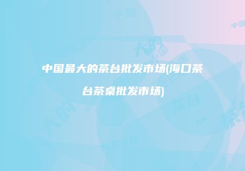 中国最大的茶台批发市场(海口茶台茶桌批发市场)