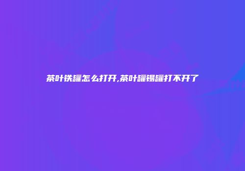 茶叶铁罐怎么打开,茶叶罐锡罐打不开了