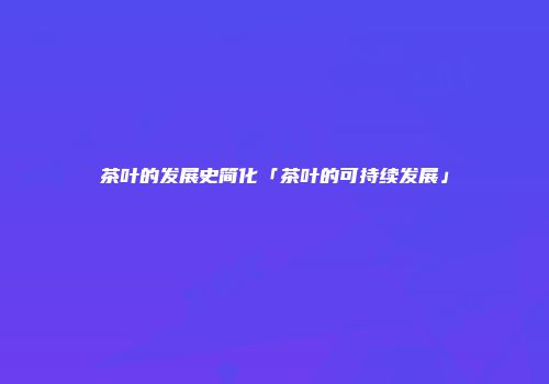 茶叶的发展史简化「茶叶的可持续发展」