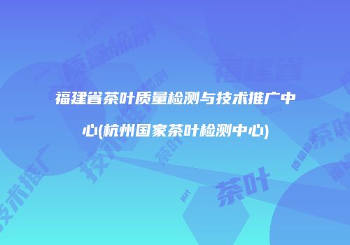 福建省茶叶质量检测与技术推广中心(杭州国家茶叶检测中心)