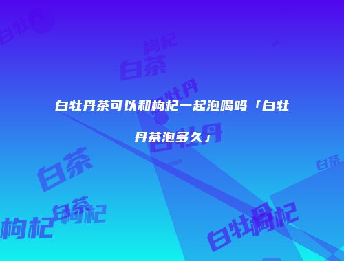 白牡丹茶可以和枸杞一起泡喝吗「白牡丹茶泡多久」