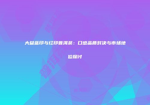 大益蓝印与红印普洱茶：口感品质对决与市场地位探讨