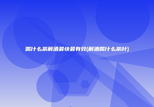 喝什么茶解酒最快最有效(解酒喝什么茶叶)