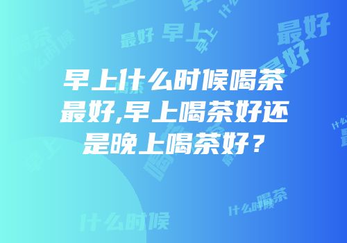 早上什么时候喝茶最好,早上喝茶好还是晚上喝茶好？