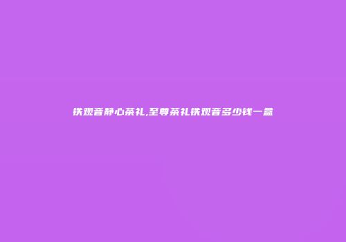 铁观音静心茶礼,至尊茶礼铁观音多少钱一盒