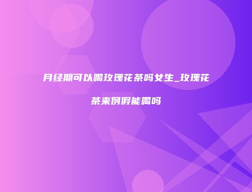 月经期可以喝玫瑰花茶吗女生_玫瑰花茶来例假能喝吗