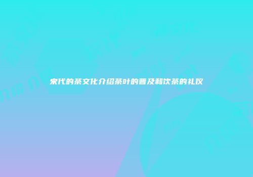 宋代的茶文化介绍茶叶的普及和饮茶的礼仪