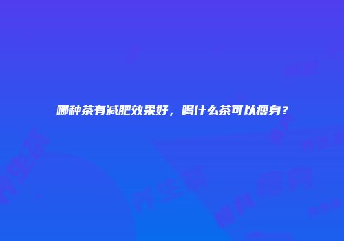 哪种茶有减肥效果好，喝什么茶可以瘦身？
