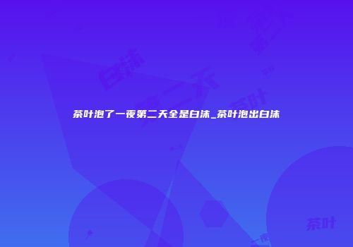 茶叶泡了一夜第二天全是白沫_茶叶泡出白沫