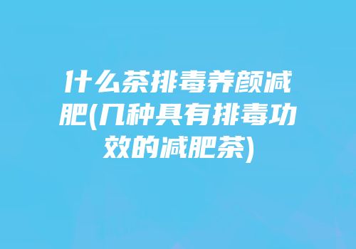 什么茶排毒养颜减肥(几种具有排毒功效的减肥茶)