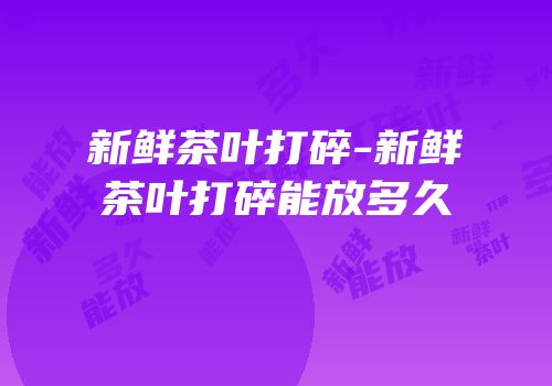 新鲜茶叶打碎-新鲜茶叶打碎能放多久