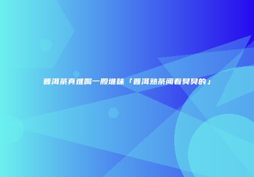 普洱茶真难喝一股堆味「普洱熟茶闻着臭臭的」