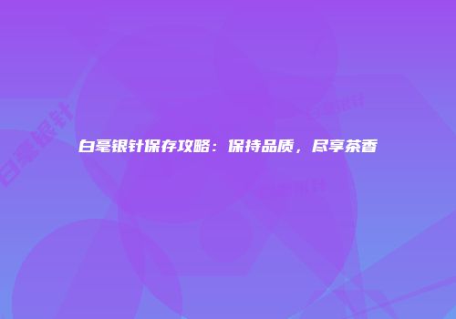 白毫银针保存攻略：保持品质，尽享茶香