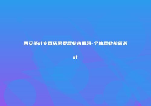 西安茶叶专营店需要营业执照吗-个体营业执照茶叶