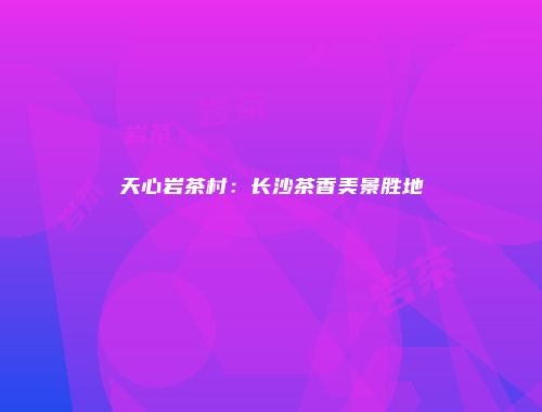 天心岩茶村：长沙茶香美景胜地