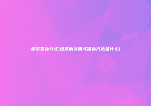 绿茶保存方式(绿茶的饮用或保存方法是什么)