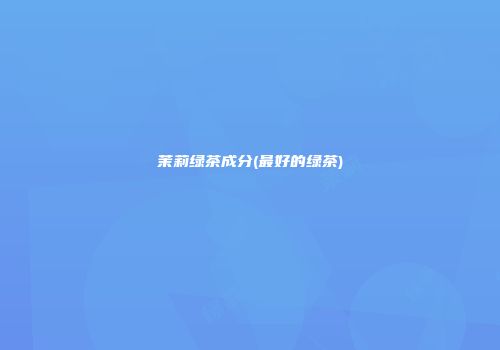 茉莉绿茶成分(最好的绿茶)