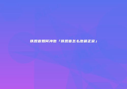 铁观音如何冲泡「铁观音怎么泡最正宗」