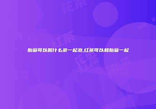 胎菊可以喝什么茶一起泡,红茶可以和胎菊一起