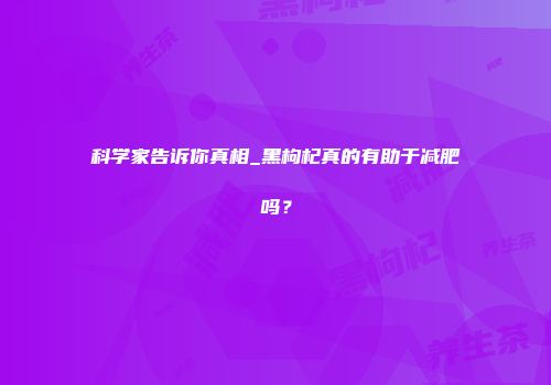 科学家告诉你真相_黑枸杞真的有助于减肥吗？