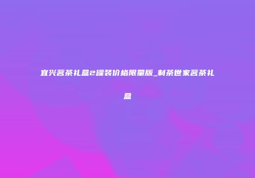 宜兴茗茶礼盒2罐装价格限量版_制茶世家茗茶礼盒