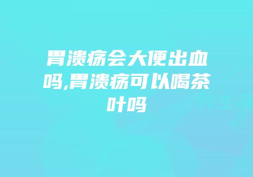 胃溃疡会大便出血吗,胃溃疡可以喝茶叶吗