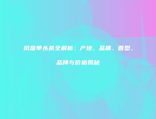 凤凰单丛茶全解析：产地、品质、香型、品牌与价格揭秘