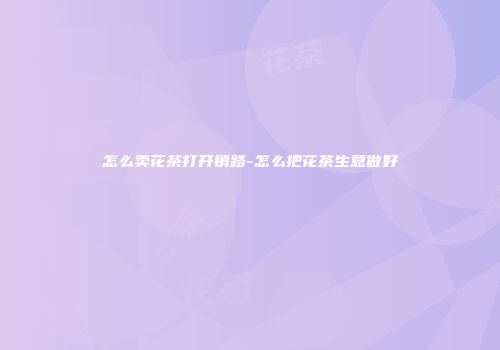 怎么卖花茶打开销路-怎么把花茶生意做好