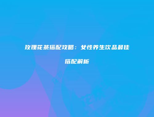 玫瑰花茶搭配攻略：女性养生饮品最佳搭配解析