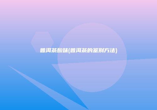 普洱茶酸味(普洱茶的鉴别方法)