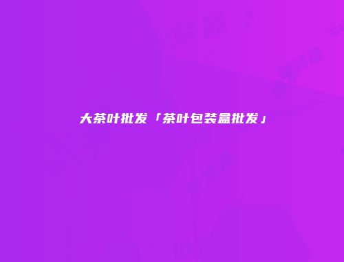 大茶叶批发「茶叶包装盒批发」