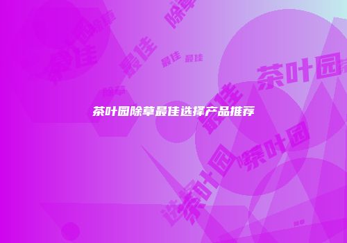 茶叶园除草最佳选择产品推荐