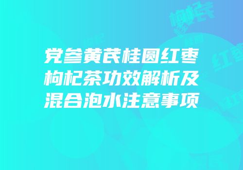 党参黄芪桂圆红枣枸杞茶功效解析及混合泡水注意事项