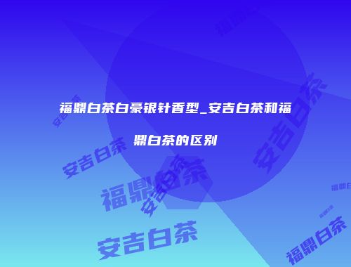 福鼎白茶白豪银针香型_安吉白茶和福鼎白茶的区别