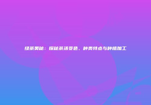 绿茶奥秘：探秘茶汤变色、种类特点与种植加工