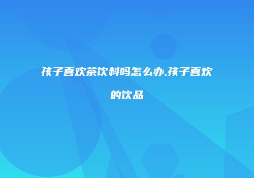 孩子喜欢茶饮料吗怎么办,孩子喜欢的饮品