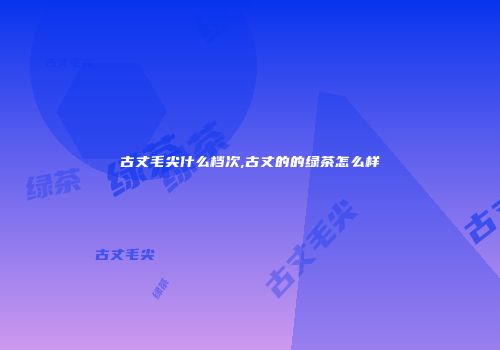 古丈毛尖什么档次,古丈的的绿茶怎么样