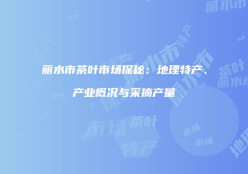 丽水市茶叶市场探秘：地理特产、产业概况与采摘产量