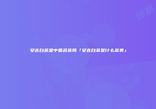 安吉白茶是中国名茶吗「安吉白茶是什么茶类」