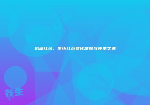 水满红茶：传统红茶文化精髓与养生之选