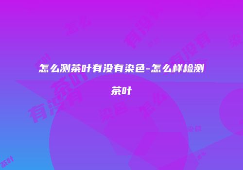 怎么测茶叶有没有染色-怎么样检测茶叶