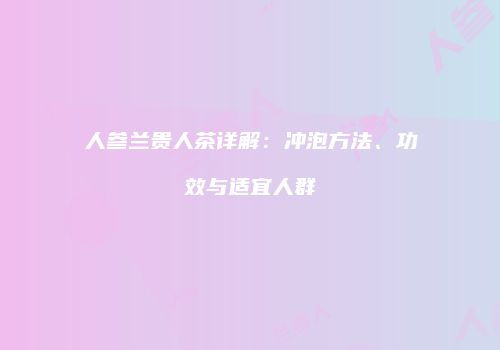人参兰贵人茶详解：冲泡方法、功效与适宜人群