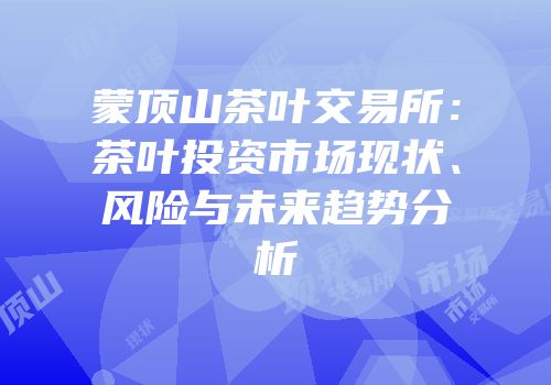 蒙顶山茶叶交易所：茶叶投资市场现状、风险与未来趋势分析
