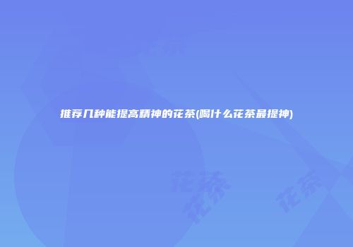 推荐几种能提高精神的花茶(喝什么花茶最提神)