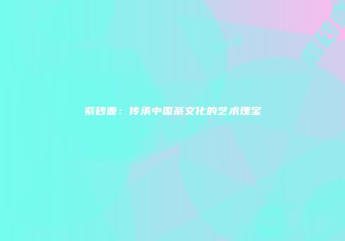 紫砂壶：传承中国茶文化的艺术瑰宝