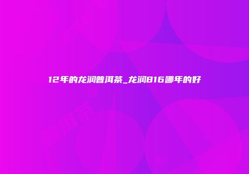 12年的龙润普洱茶_龙润816哪年的好