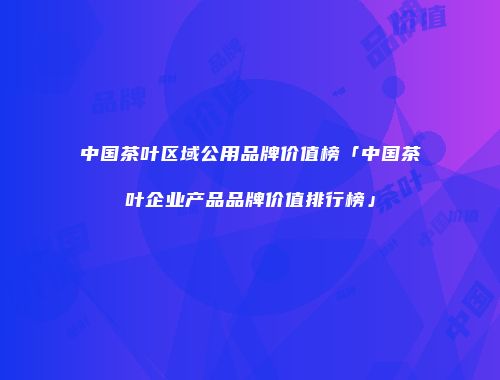 中国茶叶区域公用品牌价值榜「中国茶叶企业产品品牌价值排行榜」