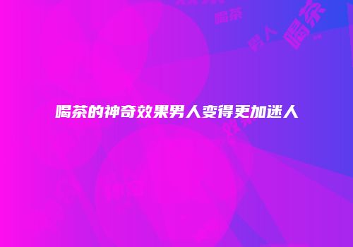 喝茶的神奇效果男人变得更加迷人