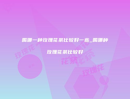 喝哪一种玫瑰花茶比较好一些_喝哪种玫瑰花茶比较好