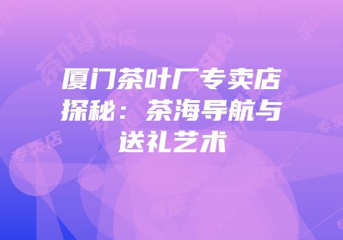 厦门茶叶厂专卖店探秘：茶海导航与送礼艺术
